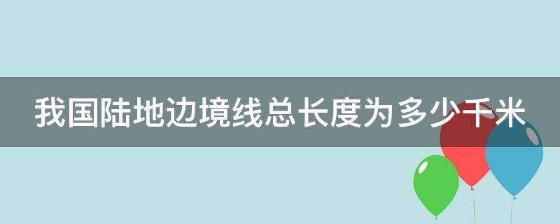 我国陆地边境线总长度为多少千米? 我国陆地边境线总长度为多少千米