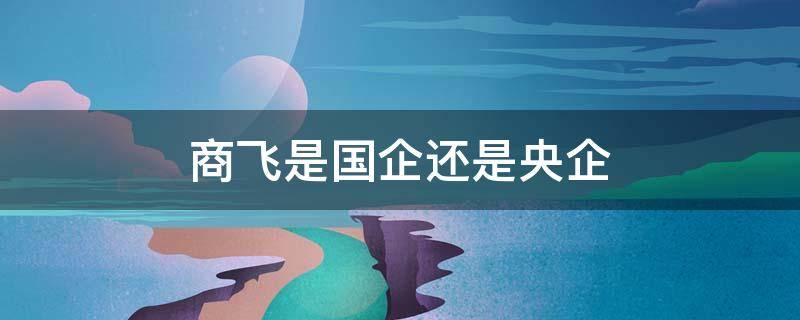 商飞是国企还是央企（上海商飞是国企还是央企）