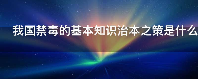 我国禁毒的基本知识治本之策是什么 我国禁毒的基本知识治本之策是什么