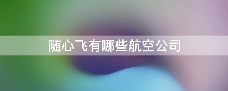 随心飞有哪些航空公司 随心飞有哪些航空公司2022