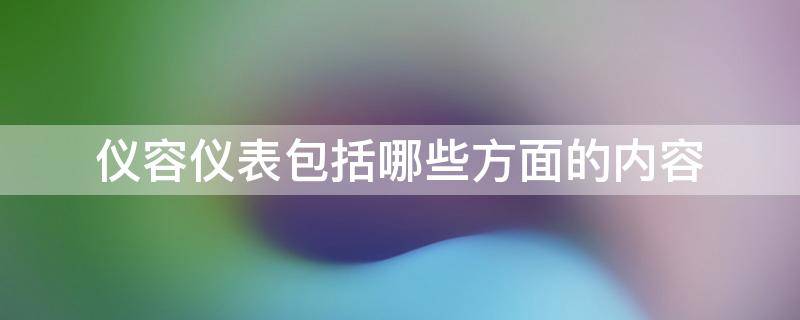 仪容仪表包括哪些方面的内容（仪容仪表包括哪些方面的内容搞笑的）