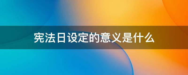 宪法日设定的意义是什么（宪法日设定的日期是为了纪念什么）