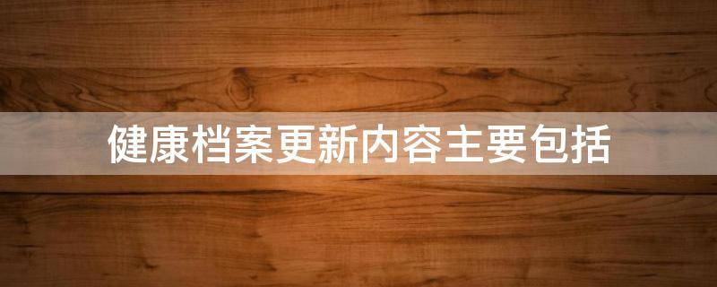 健康档案更新内容主要包括（健康档案更新内容主要包括哪些方面）
