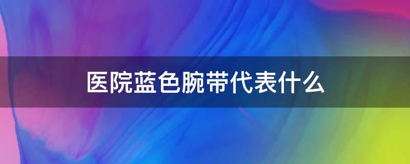 医院蓝色腕带代表什么 医院的蓝色腕带代表什么