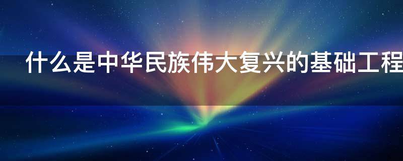 什么是中华民族伟大复兴的基础工程（什么是中华民族伟大复兴的基础工程项目）