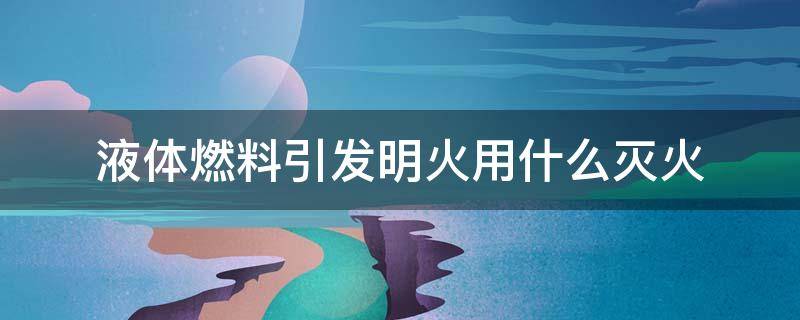 液体燃料引发明火用什么灭火（液体燃料引发明火用什么灭火最好）