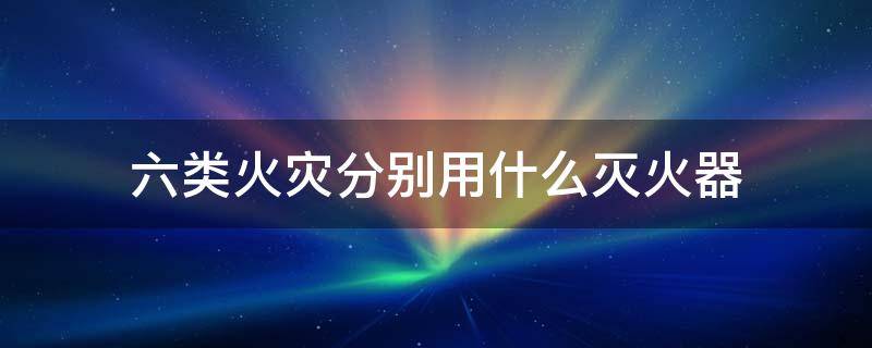 六类火灾分别用什么灭火器（六类火灾分别用什么灭火器）
