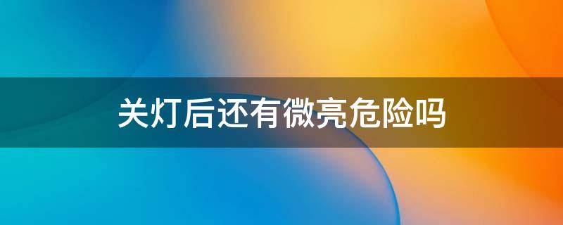 关灯后还有微亮危险吗（关灯后灯一直微亮费电吗）
