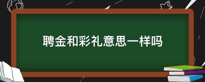 聘金和彩礼意思一样吗 聘金和彩礼意思一样吗知乎