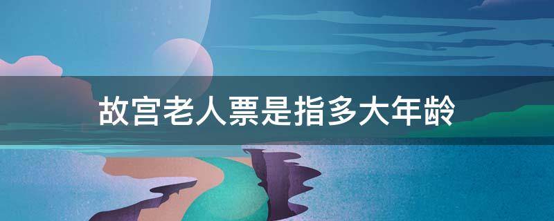 故宫老人票是指多大年龄（故宫老人票需要老年证吗）