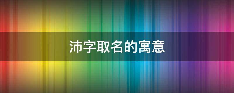 沛字取名的寓意 沛字取名的寓意男孩