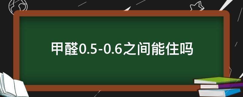 甲醛0.5-0.6之间,能住吗（甲醛0.5-0.6之间,能住吗知乎）