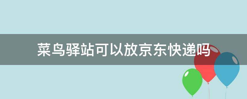 菜鸟驿站可以放京东快递吗（菜鸟驿站可以放京东快递吗现在）